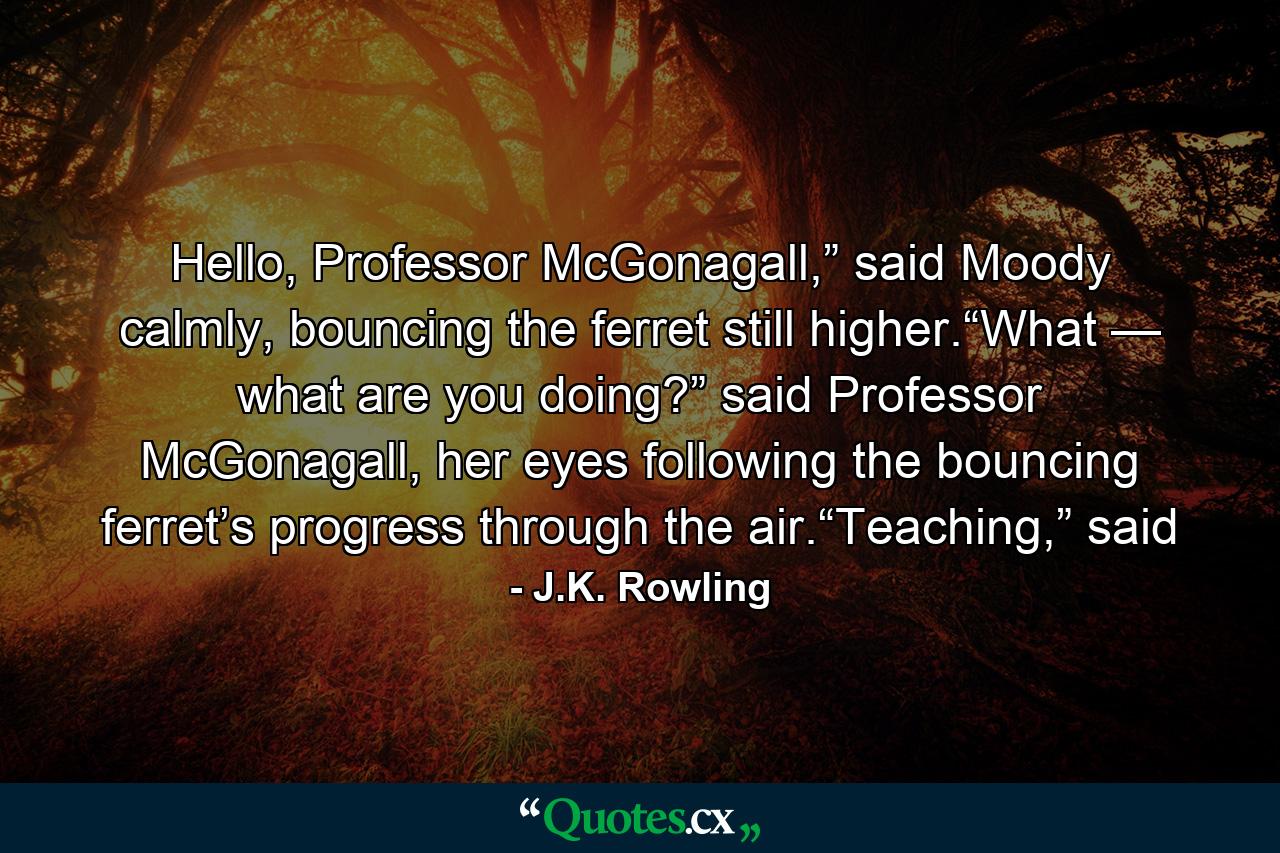 Hello, Professor McGonagall,” said Moody calmly, bouncing the ferret still higher.“What — what are you doing?” said Professor McGonagall, her eyes following the bouncing ferret’s progress through the air.“Teaching,” said - Quote by J.K. Rowling