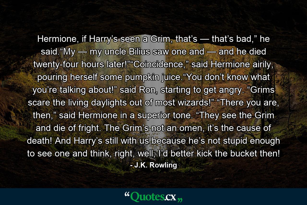 Hermione, if Harry’s seen a Grim, that’s — that’s bad,” he said.“My — my uncle Bilius saw one and — and he died twenty-four hours later!”“Coincidence,” said Hermione airily, pouring herself some pumpkin juice.“You don’t know what you’re talking about!” said Ron, starting to get angry. “Grims scare the living daylights out of most wizards!” “There you are, then,” said Hermione in a superior tone. “They see the Grim and die of fright. The Grim’s not an omen, it’s the cause of death! And Harry’s still with us because he’s not stupid enough to see one and think, right, well, I’d better kick the bucket then! - Quote by J.K. Rowling