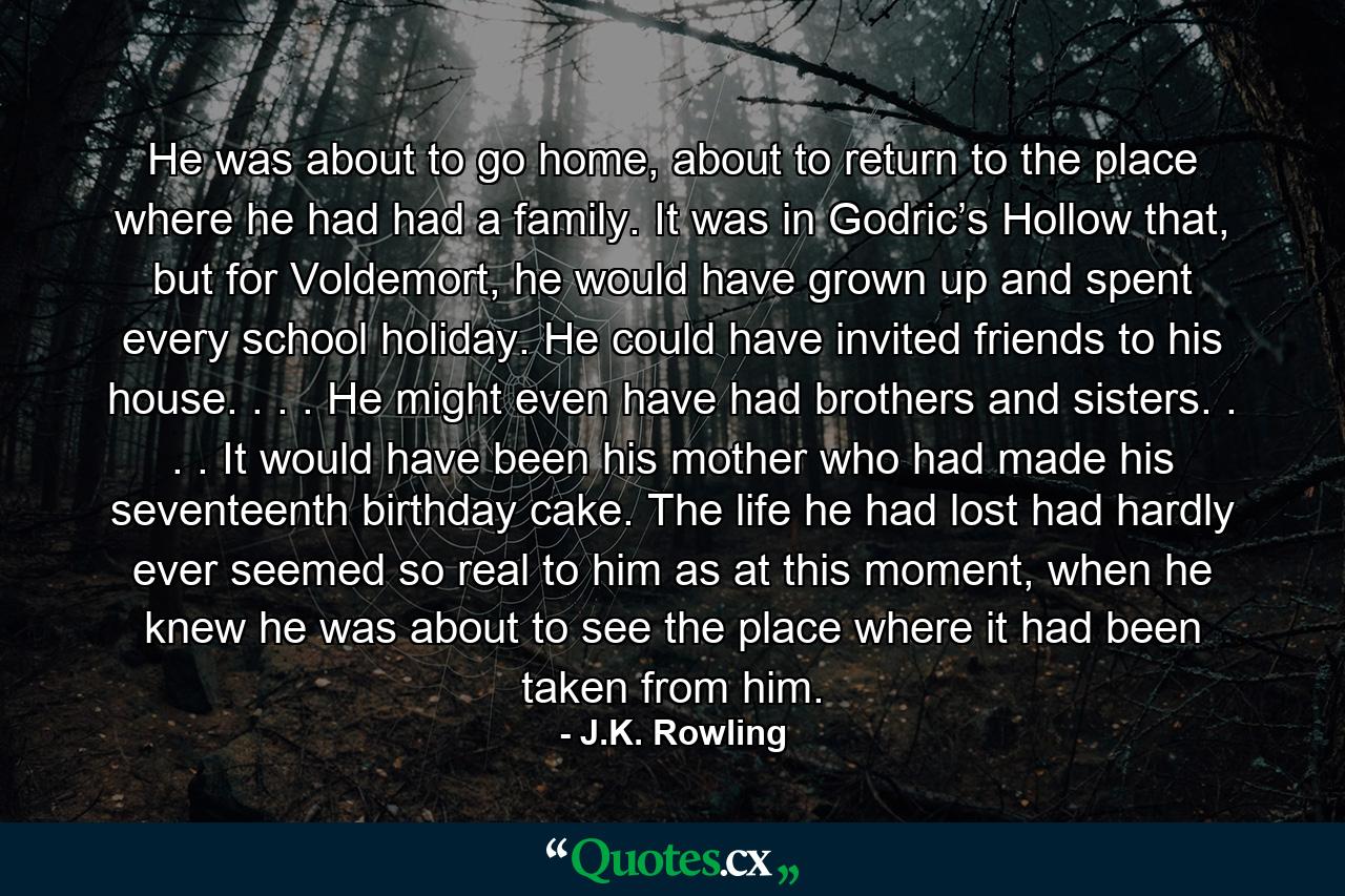 He was about to go home, about to return to the place where he had had a family. It was in Godric’s Hollow that, but for Voldemort, he would have grown up and spent every school holiday. He could have invited friends to his house. . . . He might even have had brothers and sisters. . . . It would have been his mother who had made his seventeenth birthday cake. The life he had lost had hardly ever seemed so real to him as at this moment, when he knew he was about to see the place where it had been taken from him. - Quote by J.K. Rowling