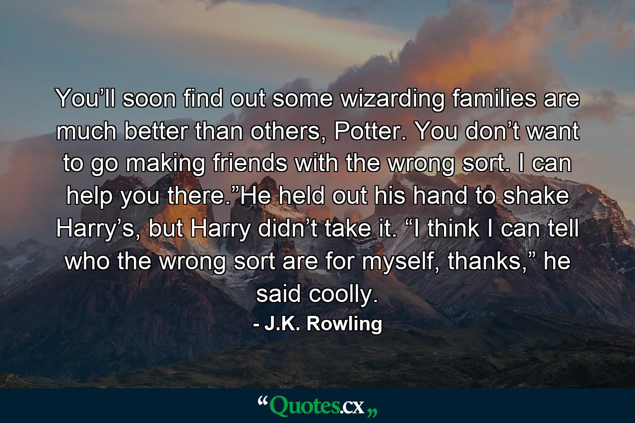 You’ll soon find out some wizarding families are much better than others, Potter. You don’t want to go making friends with the wrong sort. I can help you there.”He held out his hand to shake Harry’s, but Harry didn’t take it. “I think I can tell who the wrong sort are for myself, thanks,” he said coolly. - Quote by J.K. Rowling