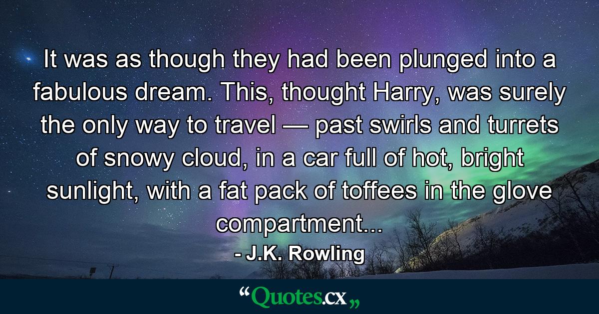 It was as though they had been plunged into a fabulous dream. This, thought Harry, was surely the only way to travel — past swirls and turrets of snowy cloud, in a car full of hot, bright sunlight, with a fat pack of toffees in the glove compartment... - Quote by J.K. Rowling