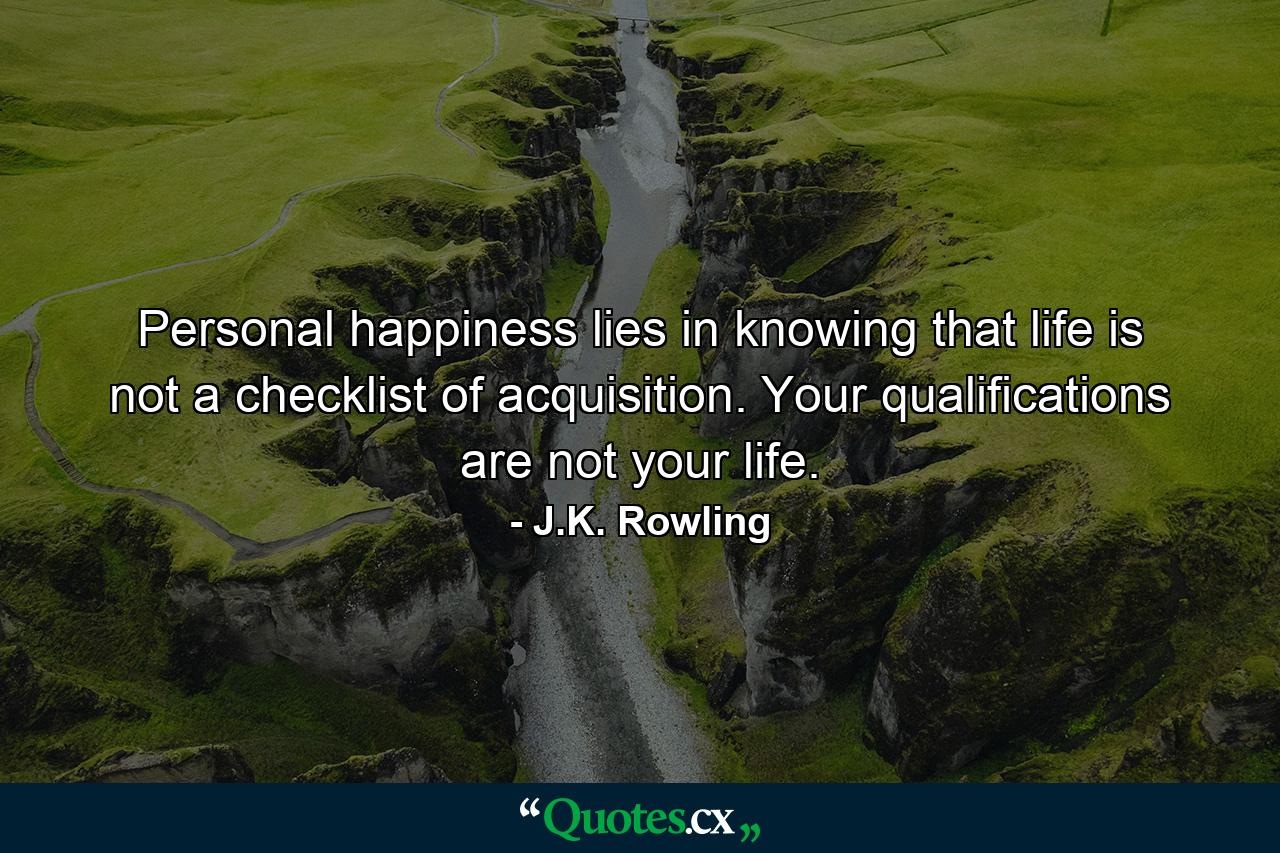 Personal happiness lies in knowing that life is not a checklist of acquisition. Your qualifications are not your life. - Quote by J.K. Rowling