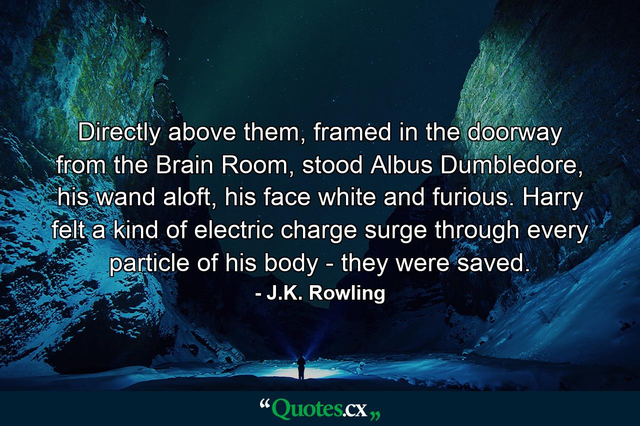 Directly above them, framed in the doorway from the Brain Room, stood Albus Dumbledore, his wand aloft, his face white and furious. Harry felt a kind of electric charge surge through every particle of his body - they were saved. - Quote by J.K. Rowling