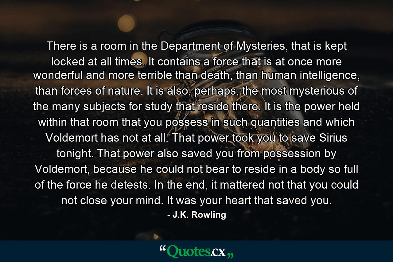 There is a room in the Department of Mysteries, that is kept locked at all times. It contains a force that is at once more wonderful and more terrible than death, than human intelligence, than forces of nature. It is also, perhaps, the most mysterious of the many subjects for study that reside there. It is the power held within that room that you possess in such quantities and which Voldemort has not at all. That power took you to save Sirius tonight. That power also saved you from possession by Voldemort, because he could not bear to reside in a body so full of the force he detests. In the end, it mattered not that you could not close your mind. It was your heart that saved you. - Quote by J.K. Rowling