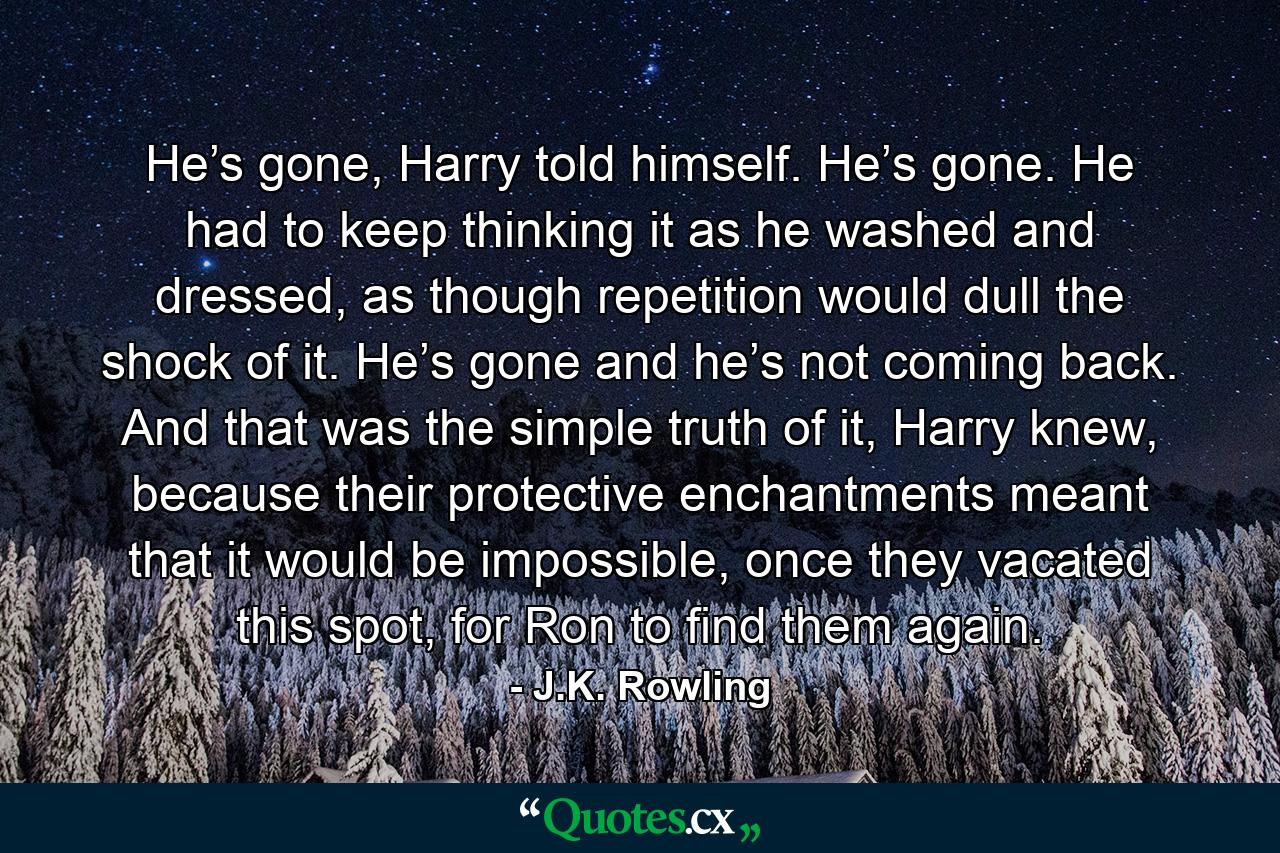 He’s gone, Harry told himself. He’s gone. He had to keep thinking it as he washed and dressed, as though repetition would dull the shock of it. He’s gone and he’s not coming back. And that was the simple truth of it, Harry knew, because their protective enchantments meant that it would be impossible, once they vacated this spot, for Ron to find them again. - Quote by J.K. Rowling