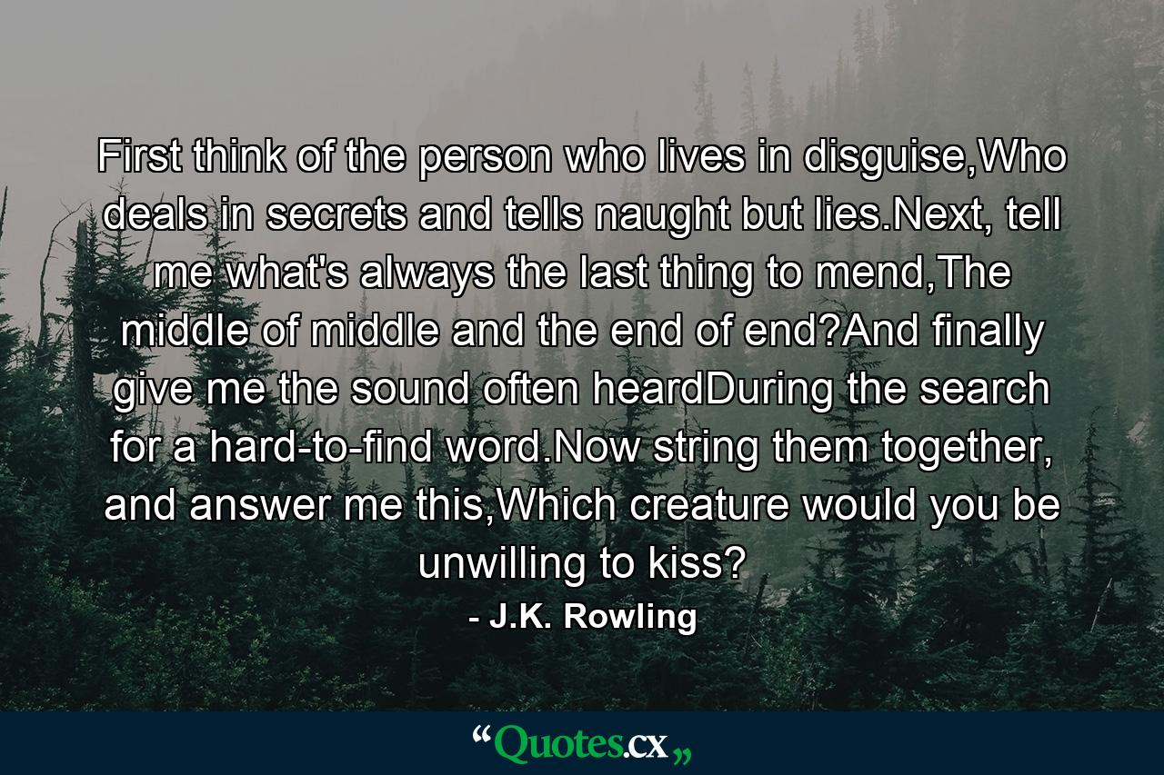 First think of the person who lives in disguise,Who deals in secrets and tells naught but lies.Next, tell me what's always the last thing to mend,The middle of middle and the end of end?And finally give me the sound often heardDuring the search for a hard-to-find word.Now string them together, and answer me this,Which creature would you be unwilling to kiss? - Quote by J.K. Rowling