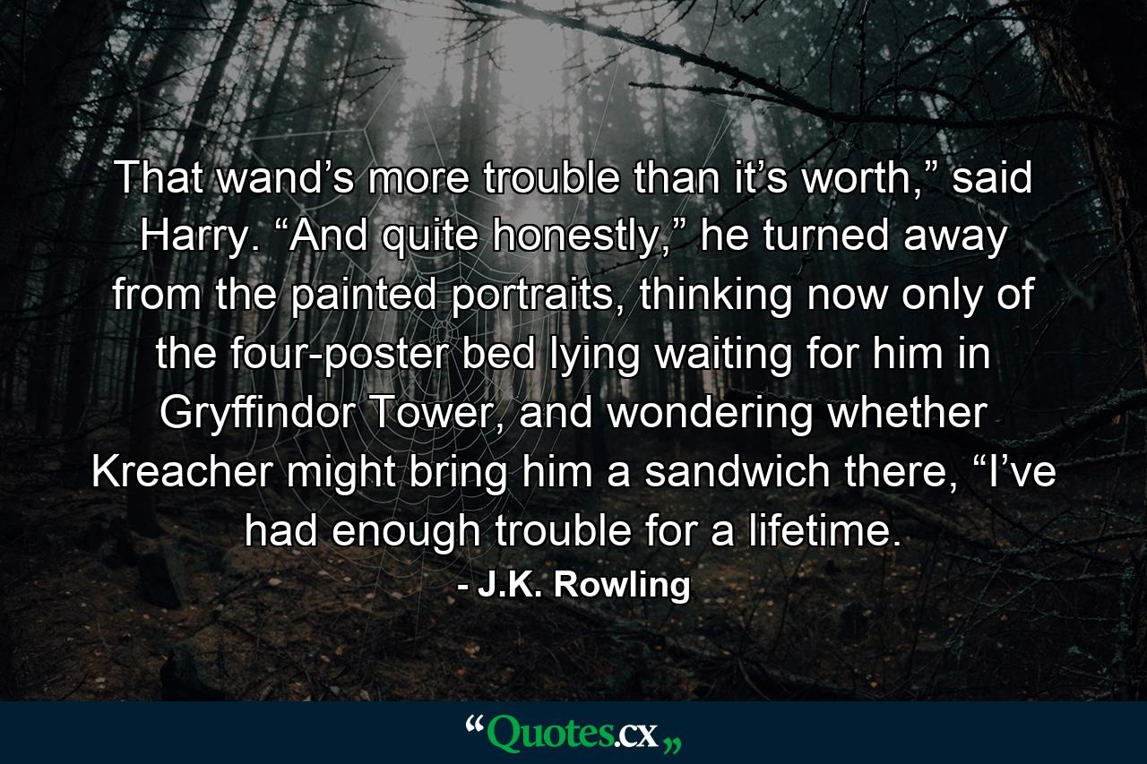 That wand’s more trouble than it’s worth,” said Harry. “And quite honestly,” he turned away from the painted portraits, thinking now only of the four-poster bed lying waiting for him in Gryffindor Tower, and wondering whether Kreacher might bring him a sandwich there, “I’ve had enough trouble for a lifetime. - Quote by J.K. Rowling