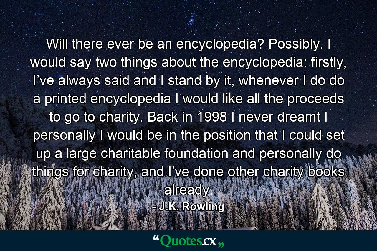 Will there ever be an encyclopedia? Possibly. I would say two things about the encyclopedia: firstly, I’ve always said and I stand by it, whenever I do do a printed encyclopedia I would like all the proceeds to go to charity. Back in 1998 I never dreamt I personally I would be in the position that I could set up a large charitable foundation and personally do things for charity, and I’ve done other charity books already. - Quote by J.K. Rowling