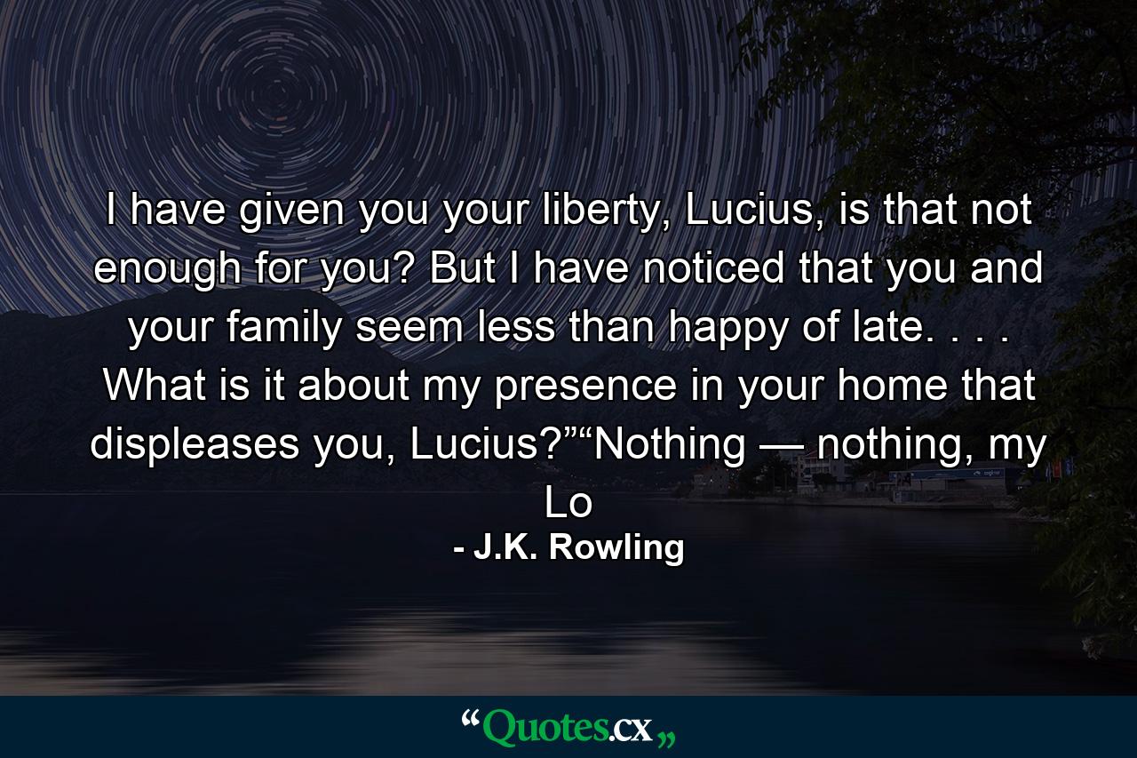 I have given you your liberty, Lucius, is that not enough for you? But I have noticed that you and your family seem less than happy of late. . . . What is it about my presence in your home that displeases you, Lucius?”“Nothing — nothing, my Lo - Quote by J.K. Rowling