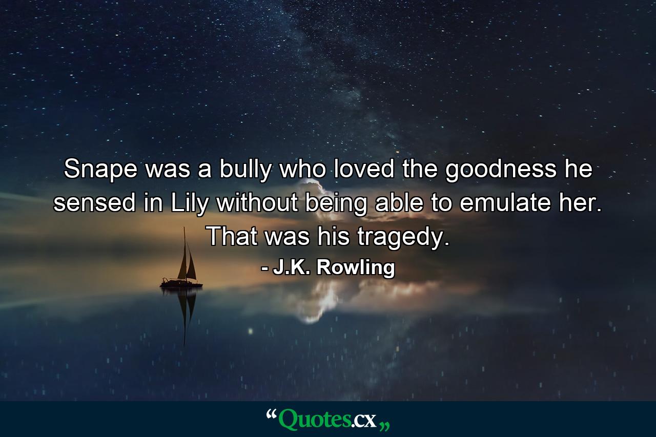 Snape was a bully who loved the goodness he sensed in Lily without being able to emulate her. That was his tragedy. - Quote by J.K. Rowling