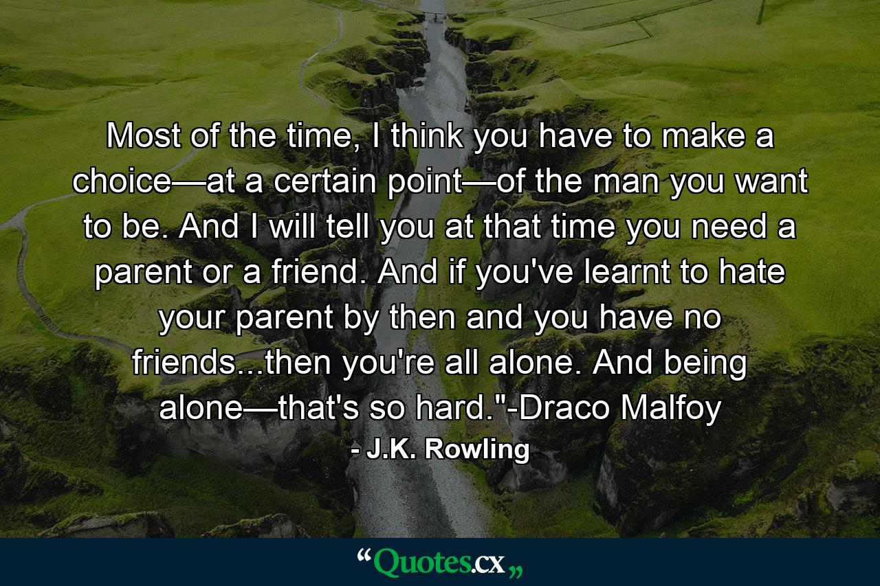 Most of the time, I think you have to make a choice—at a certain point—of the man you want to be. And I will tell you at that time you need a parent or a friend. And if you've learnt to hate your parent by then and you have no friends...then you're all alone. And being alone—that's so hard.