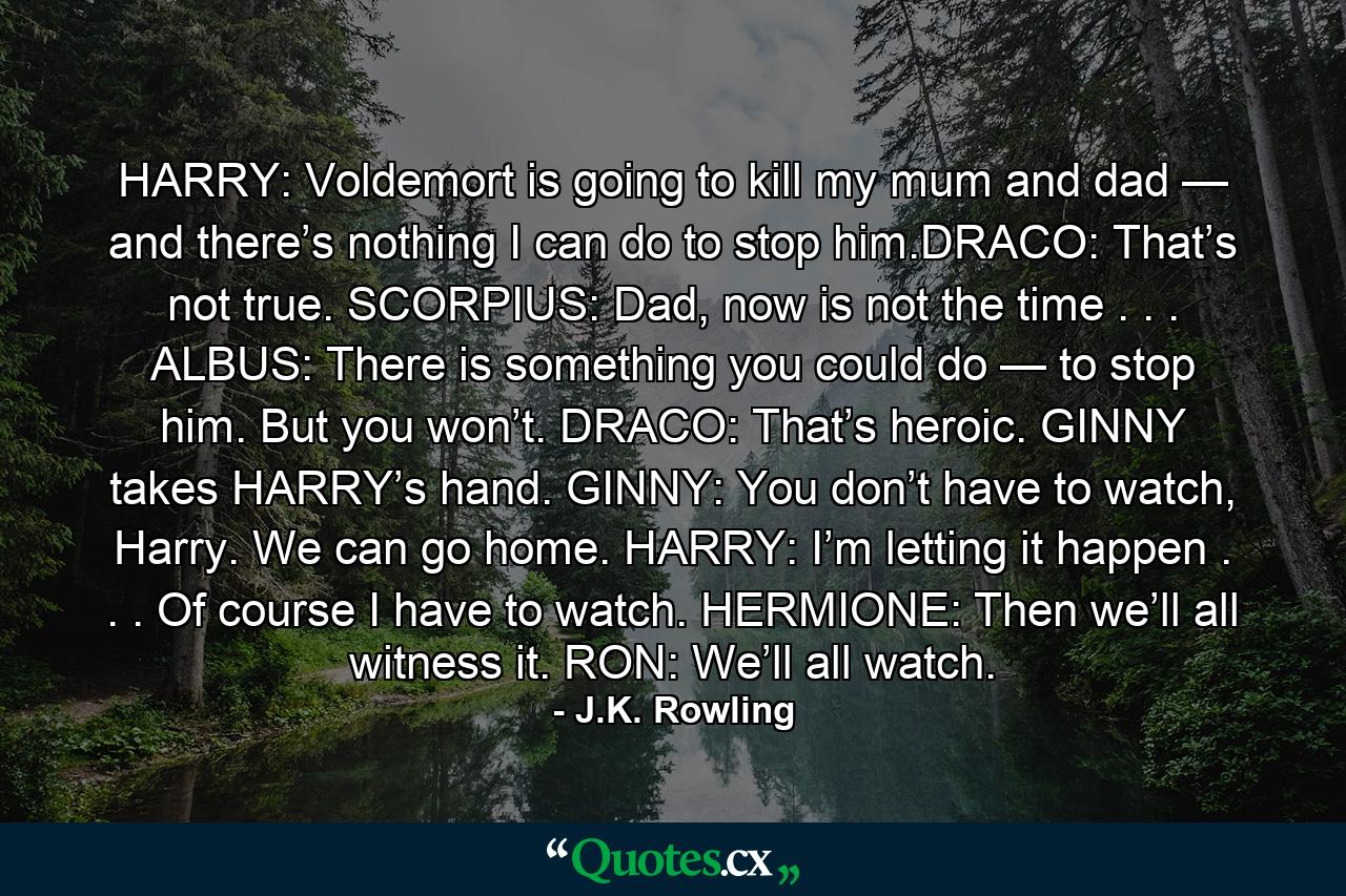 HARRY: Voldemort is going to kill my mum and dad — and there’s nothing I can do to stop him.DRACO: That’s not true. SCORPIUS: Dad, now is not the time . . . ALBUS: There is something you could do — to stop him. But you won’t. DRACO: That’s heroic. GINNY takes HARRY’s hand. GINNY: You don’t have to watch, Harry. We can go home. HARRY: I’m letting it happen . . . Of course I have to watch. HERMIONE: Then we’ll all witness it. RON: We’ll all watch. - Quote by J.K. Rowling