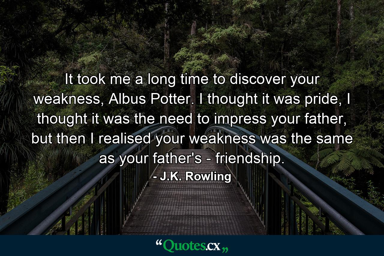 It took me a long time to discover your weakness, Albus Potter. I thought it was pride, I thought it was the need to impress your father, but then I realised your weakness was the same as your father's - friendship. - Quote by J.K. Rowling