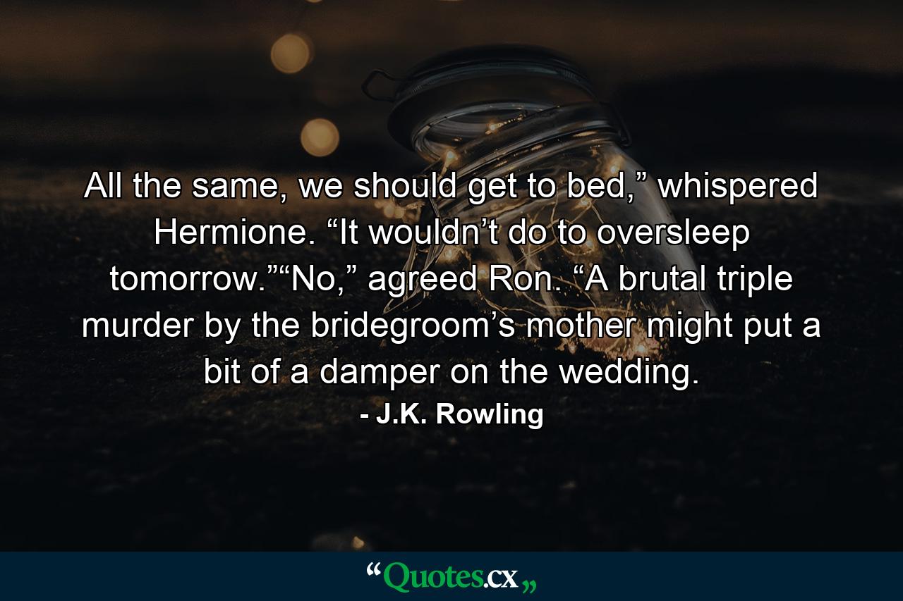 All the same, we should get to bed,” whispered Hermione. “It wouldn’t do to oversleep tomorrow.”“No,” agreed Ron. “A brutal triple murder by the bridegroom’s mother might put a bit of a damper on the wedding. - Quote by J.K. Rowling