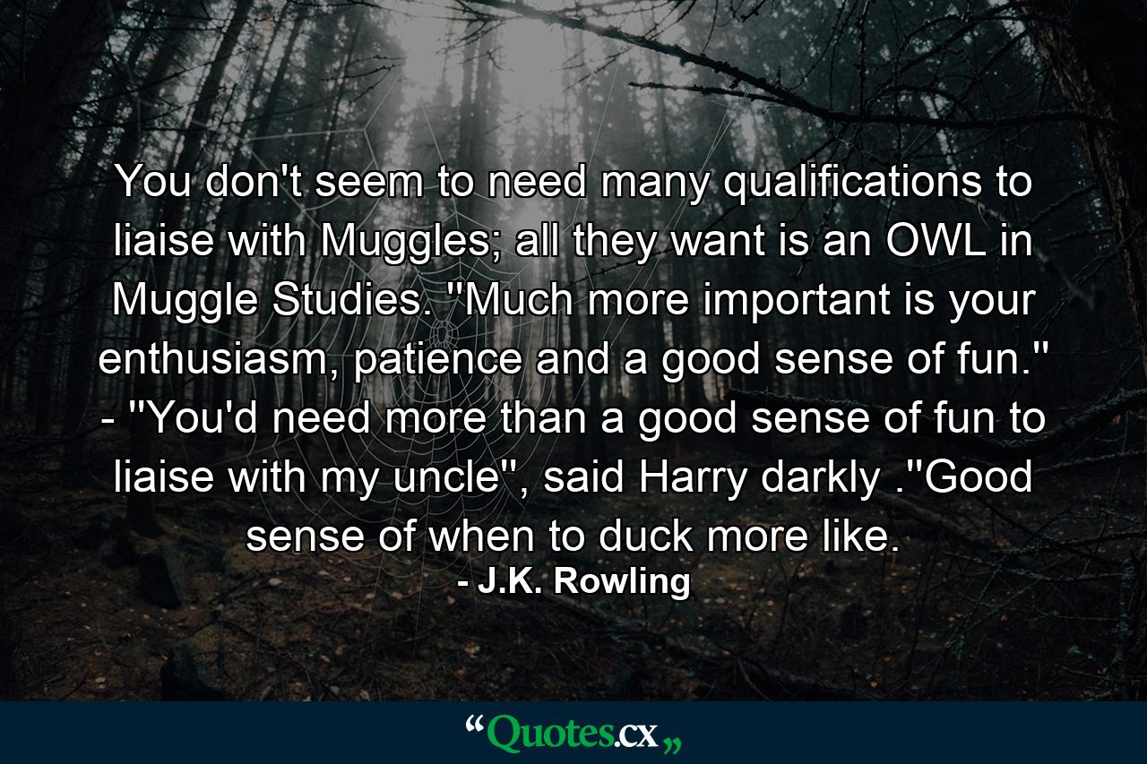 You don't seem to need many qualifications to liaise with Muggles; all they want is an OWL in Muggle Studies. ''Much more important is your enthusiasm, patience and a good sense of fun.'' - ''You'd need more than a good sense of fun to liaise with my uncle'', said Harry darkly .''Good sense of when to duck more like. - Quote by J.K. Rowling