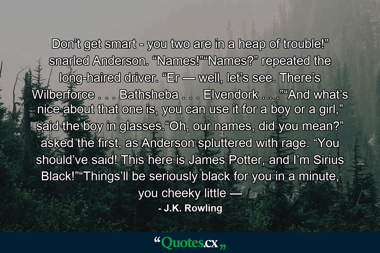 Don’t get smart - you two are in a heap of trouble!” snarled Anderson. “Names!”“Names?” repeated the long-haired driver. “Er — well, let’s see. There’s Wilberforce . . . Bathsheba . . . Elvendork . . .”“And what’s nice about that one is, you can use it for a boy or a girl,” said the boy in glasses.“Oh, our names, did you mean?” asked the first, as Anderson spluttered with rage. “You should’ve said! This here is James Potter, and I’m Sirius Black!”“Things’ll be seriously black for you in a minute, you cheeky little — - Quote by J.K. Rowling