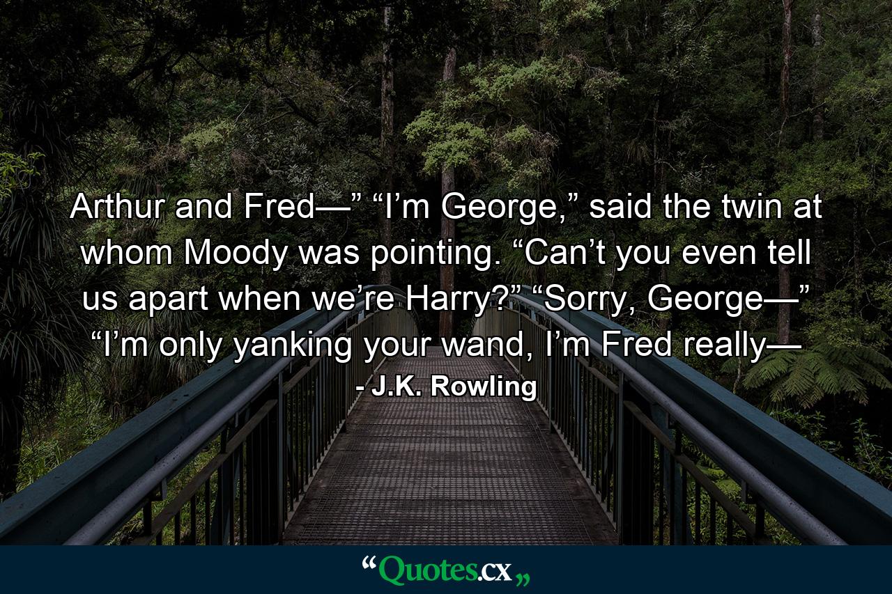 Arthur and Fred—” “I’m George,” said the twin at whom Moody was pointing. “Can’t you even tell us apart when we’re Harry?” “Sorry, George—” “I’m only yanking your wand, I’m Fred really— - Quote by J.K. Rowling