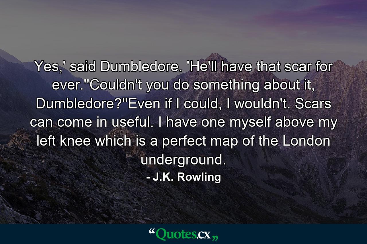 Yes,' said Dumbledore. 'He'll have that scar for ever.''Couldn't you do something about it, Dumbledore?''Even if I could, I wouldn't. Scars can come in useful. I have one myself above my left knee which is a perfect map of the London underground. - Quote by J.K. Rowling