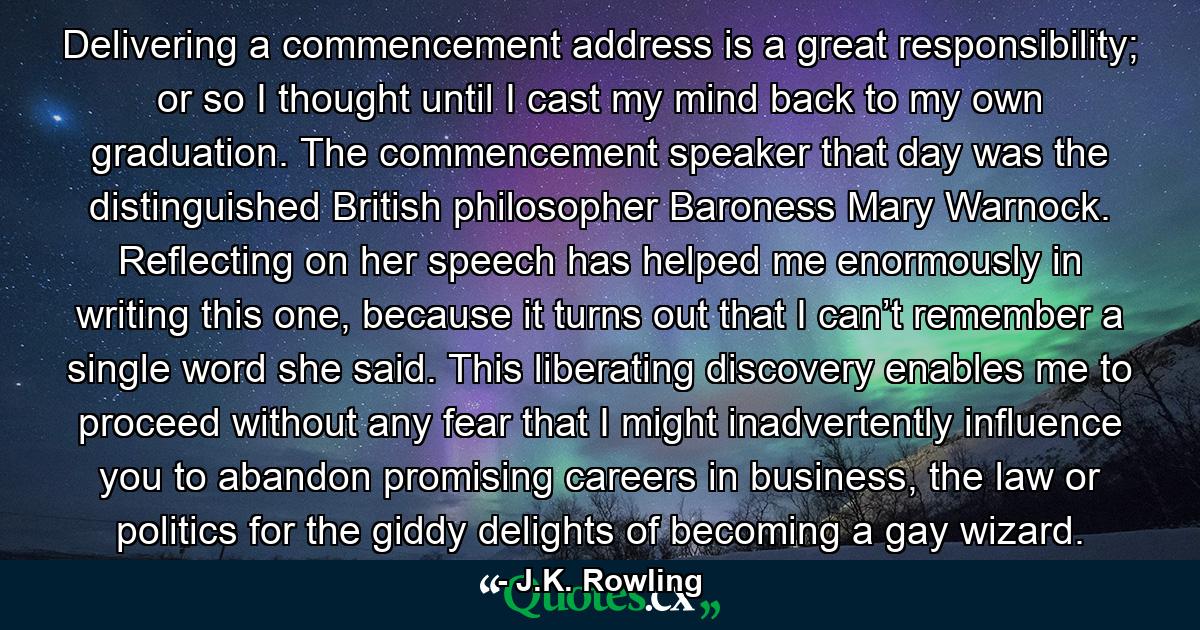 Delivering a commencement address is a great responsibility; or so I thought until I cast my mind back to my own graduation. The commencement speaker that day was the distinguished British philosopher Baroness Mary Warnock. Reflecting on her speech has helped me enormously in writing this one, because it turns out that I can’t remember a single word she said. This liberating discovery enables me to proceed without any fear that I might inadvertently influence you to abandon promising careers in business, the law or politics for the giddy delights of becoming a gay wizard. - Quote by J.K. Rowling