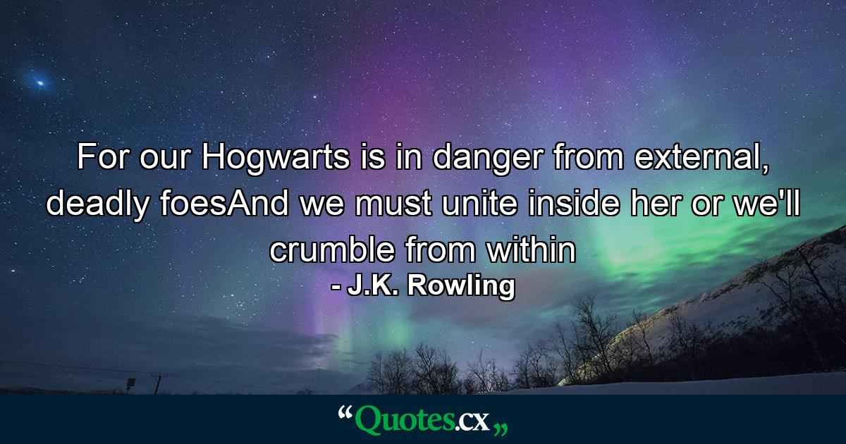 For our Hogwarts is in danger from external, deadly foesAnd we must unite inside her or we'll crumble from within - Quote by J.K. Rowling