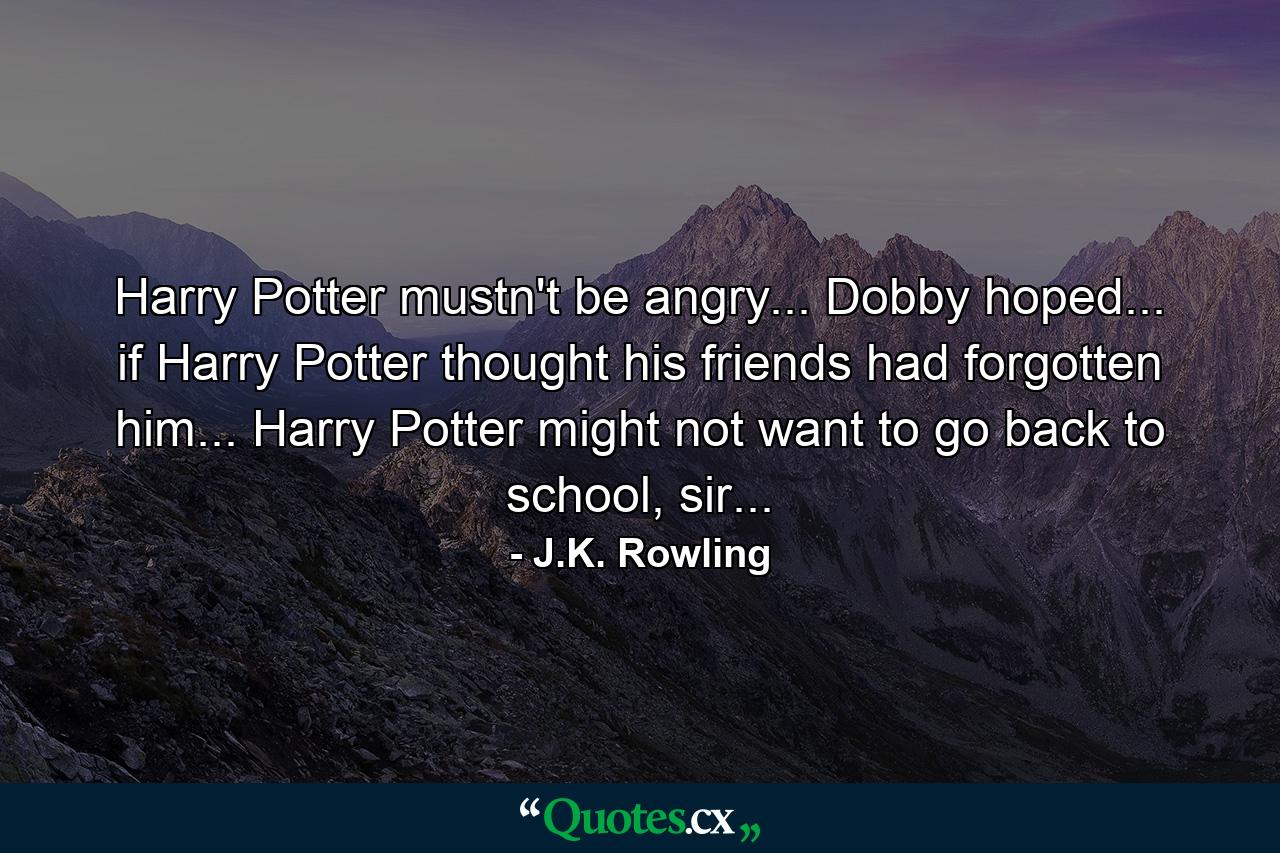 Harry Potter mustn't be angry... Dobby hoped... if Harry Potter thought his friends had forgotten him... Harry Potter might not want to go back to school, sir... - Quote by J.K. Rowling