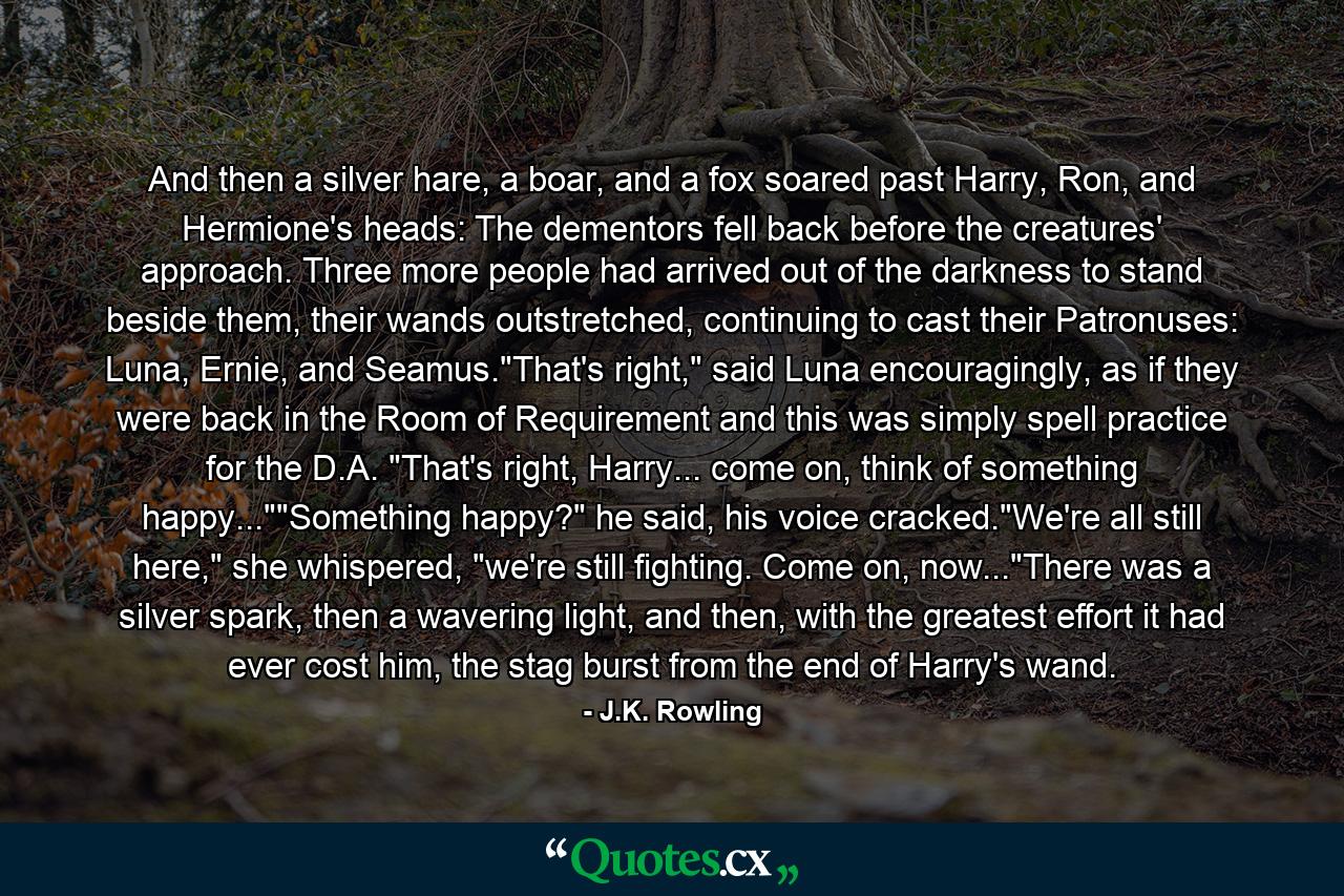 And then a silver hare, a boar, and a fox soared past Harry, Ron, and Hermione's heads: The dementors fell back before the creatures' approach. Three more people had arrived out of the darkness to stand beside them, their wands outstretched, continuing to cast their Patronuses: Luna, Ernie, and Seamus.