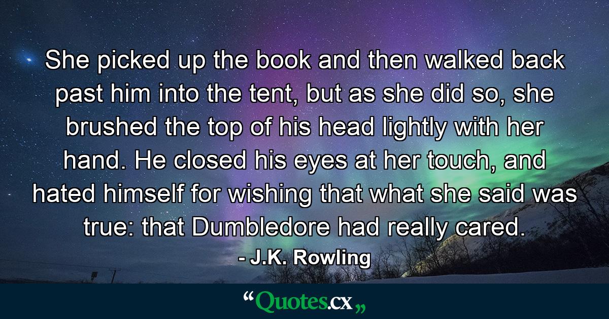 She picked up the book and then walked back past him into the tent, but as she did so, she brushed the top of his head lightly with her hand. He closed his eyes at her touch, and hated himself for wishing that what she said was true: that Dumbledore had really cared. - Quote by J.K. Rowling