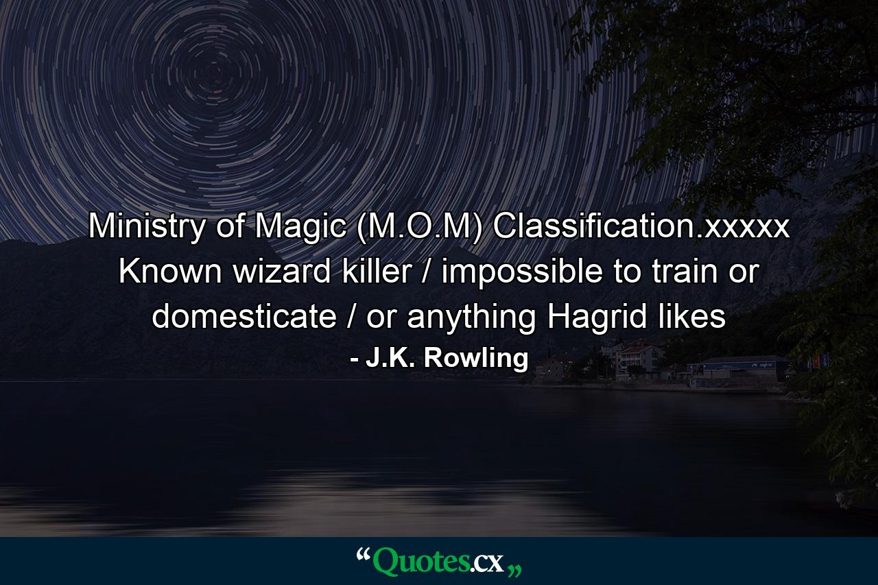 Ministry of Magic (M.O.M) Classification.xxxxx Known wizard killer / impossible to train or domesticate / or anything Hagrid likes - Quote by J.K. Rowling