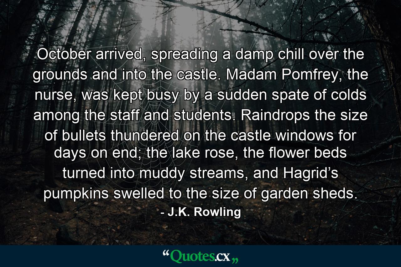 October arrived, spreading a damp chill over the grounds and into the castle. Madam Pomfrey, the nurse, was kept busy by a sudden spate of colds among the staff and students. Raindrops the size of bullets thundered on the castle windows for days on end; the lake rose, the flower beds turned into muddy streams, and Hagrid’s pumpkins swelled to the size of garden sheds. - Quote by J.K. Rowling