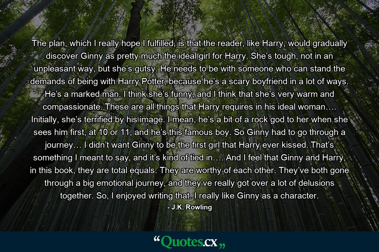 The plan, which I really hope I fulfilled, is that the reader, like Harry, would gradually discover Ginny as pretty much the ideal girl for Harry. She’s tough, not in an unpleasant way, but she’s gutsy. He needs to be with someone who can stand the demands of being with Harry Potter, because he’s a scary boyfriend in a lot of ways. He’s a marked man. I think she’s funny, and I think that she’s very warm and compassionate. These are all things that Harry requires in his ideal woman…. Initially, she’s terrified by his image. I mean, he’s a bit of a rock god to her when she sees him first, at 10 or 11, and he’s this famous boy. So Ginny had to go through a journey… I didn’t want Ginny to be the first girl that Harry ever kissed. That’s something I meant to say, and it’s kind of tied in…. And I feel that Ginny and Harry, in this book, they are total equals. They are worthy of each other. They’ve both gone through a big emotional journey, and they’ve really got over a lot of delusions together. So, I enjoyed writing that. I really like Ginny as a character. - Quote by J.K. Rowling