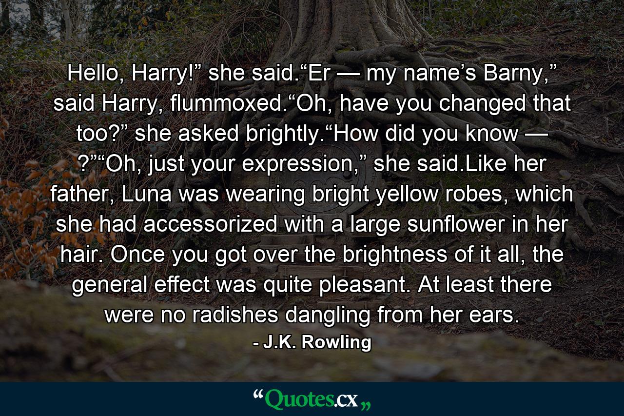 Hello, Harry!” she said.“Er — my name’s Barny,” said Harry, flummoxed.“Oh, have you changed that too?” she asked brightly.“How did you know — ?”“Oh, just your expression,” she said.Like her father, Luna was wearing bright yellow robes, which she had accessorized with a large sunflower in her hair. Once you got over the brightness of it all, the general effect was quite pleasant. At least there were no radishes dangling from her ears. - Quote by J.K. Rowling