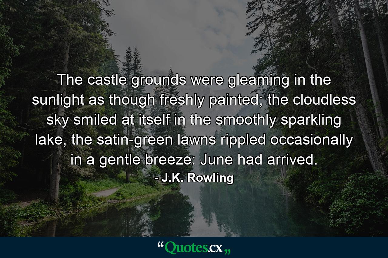 The castle grounds were gleaming in the sunlight as though freshly painted; the cloudless sky smiled at itself in the smoothly sparkling lake, the satin-green lawns rippled occasionally in a gentle breeze: June had arrived. - Quote by J.K. Rowling