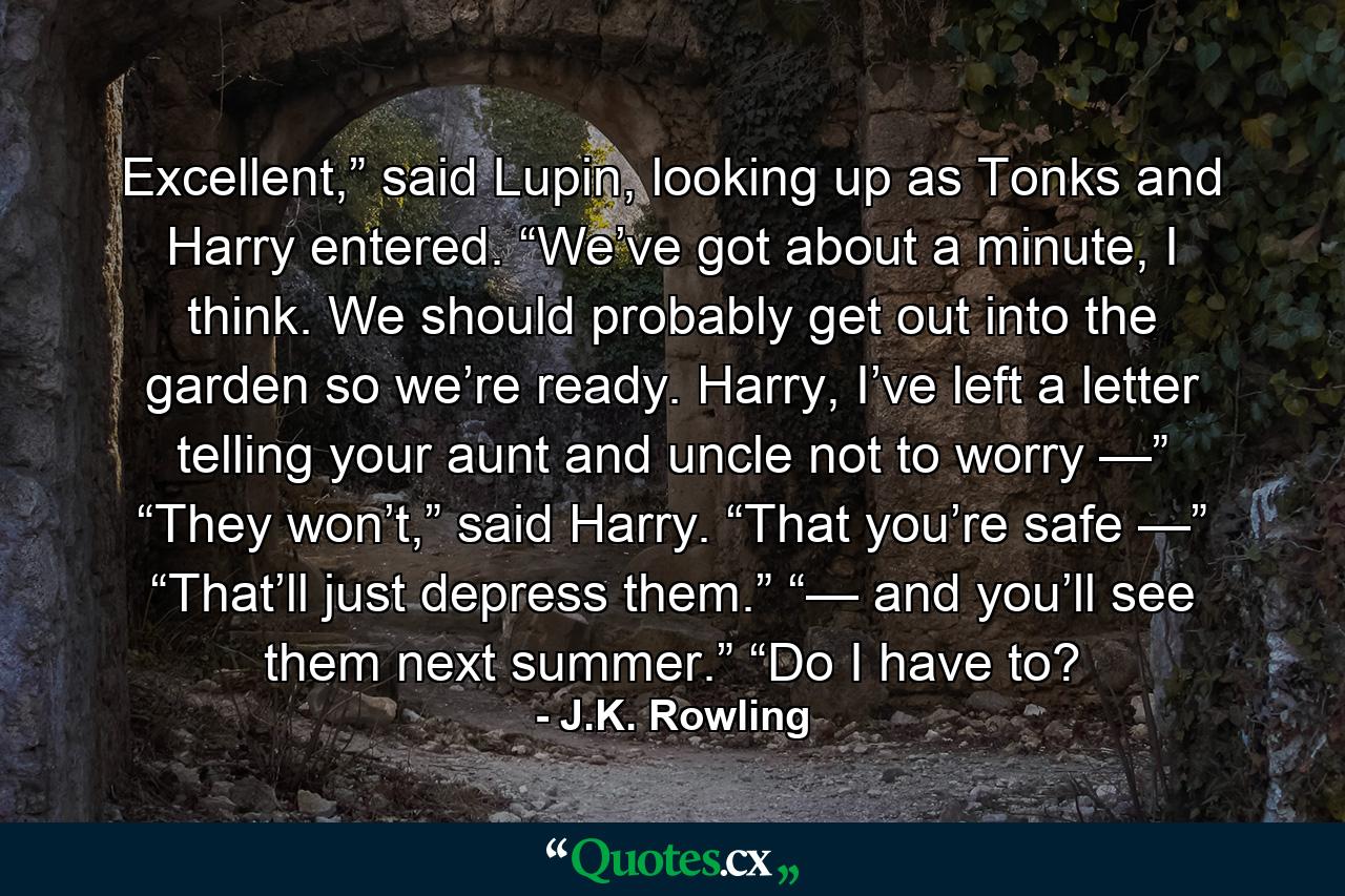 Excellent,” said Lupin, looking up as Tonks and Harry entered. “We’ve got about a minute, I think. We should probably get out into the garden so we’re ready. Harry, I’ve left a letter telling your aunt and uncle not to worry —” “They won’t,” said Harry. “That you’re safe —” “That’ll just depress them.” “— and you’ll see them next summer.” “Do I have to? - Quote by J.K. Rowling