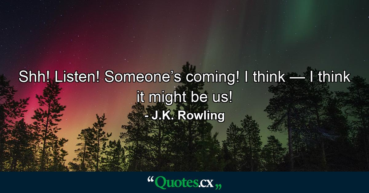 Shh! Listen! Someone’s coming! I think — I think it might be us! - Quote by J.K. Rowling