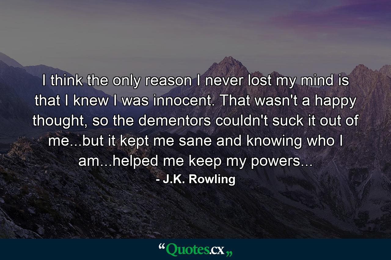 I think the only reason I never lost my mind is that I knew I was innocent. That wasn't a happy thought, so the dementors couldn't suck it out of me...but it kept me sane and knowing who I am...helped me keep my powers... - Quote by J.K. Rowling