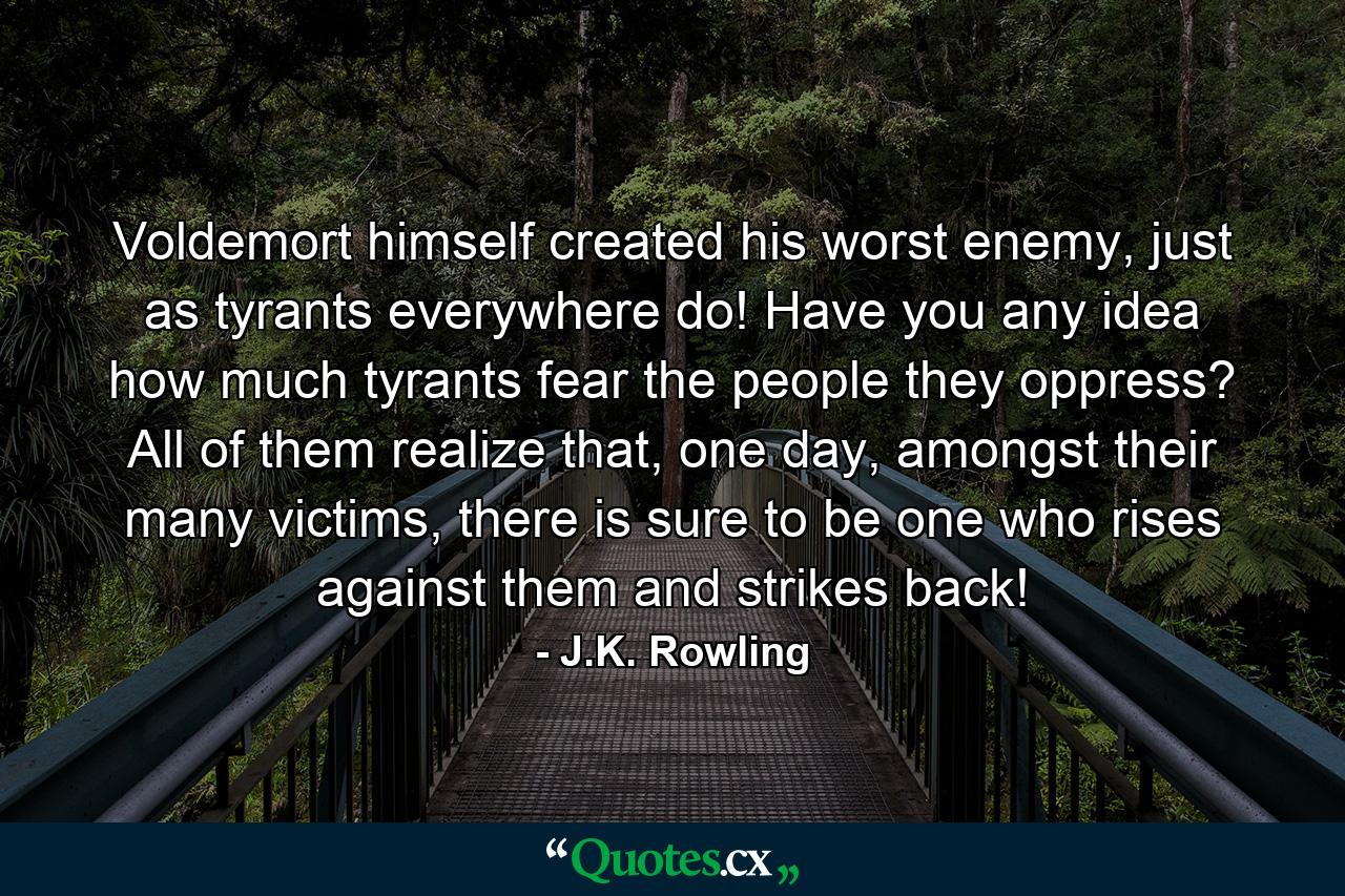 Voldemort himself created his worst enemy, just as tyrants everywhere do! Have you any idea how much tyrants fear the people they oppress? All of them realize that, one day, amongst their many victims, there is sure to be one who rises against them and strikes back! - Quote by J.K. Rowling