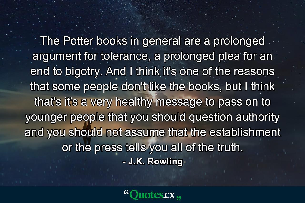 The Potter books in general are a prolonged argument for tolerance, a prolonged plea for an end to bigotry. And I think it's one of the reasons that some people don't like the books, but I think that's it's a very healthy message to pass on to younger people that you should question authority and you should not assume that the establishment or the press tells you all of the truth. - Quote by J.K. Rowling