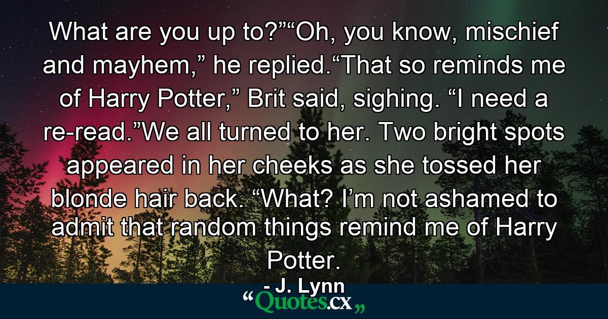 What are you up to?”“Oh, you know, mischief and mayhem,” he replied.“That so reminds me of Harry Potter,” Brit said, sighing. “I need a re-read.”We all turned to her. Two bright spots appeared in her cheeks as she tossed her blonde hair back. “What? I’m not ashamed to admit that random things remind me of Harry Potter. - Quote by J. Lynn