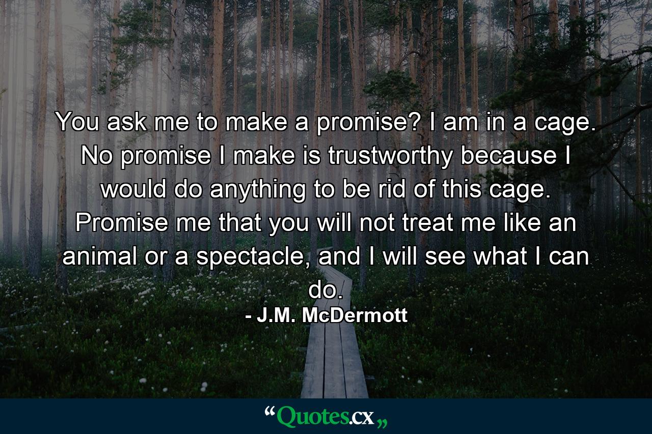 You ask me to make a promise? I am in a cage. No promise I make is trustworthy because I would do anything to be rid of this cage. Promise me that you will not treat me like an animal or a spectacle, and I will see what I can do. - Quote by J.M. McDermott