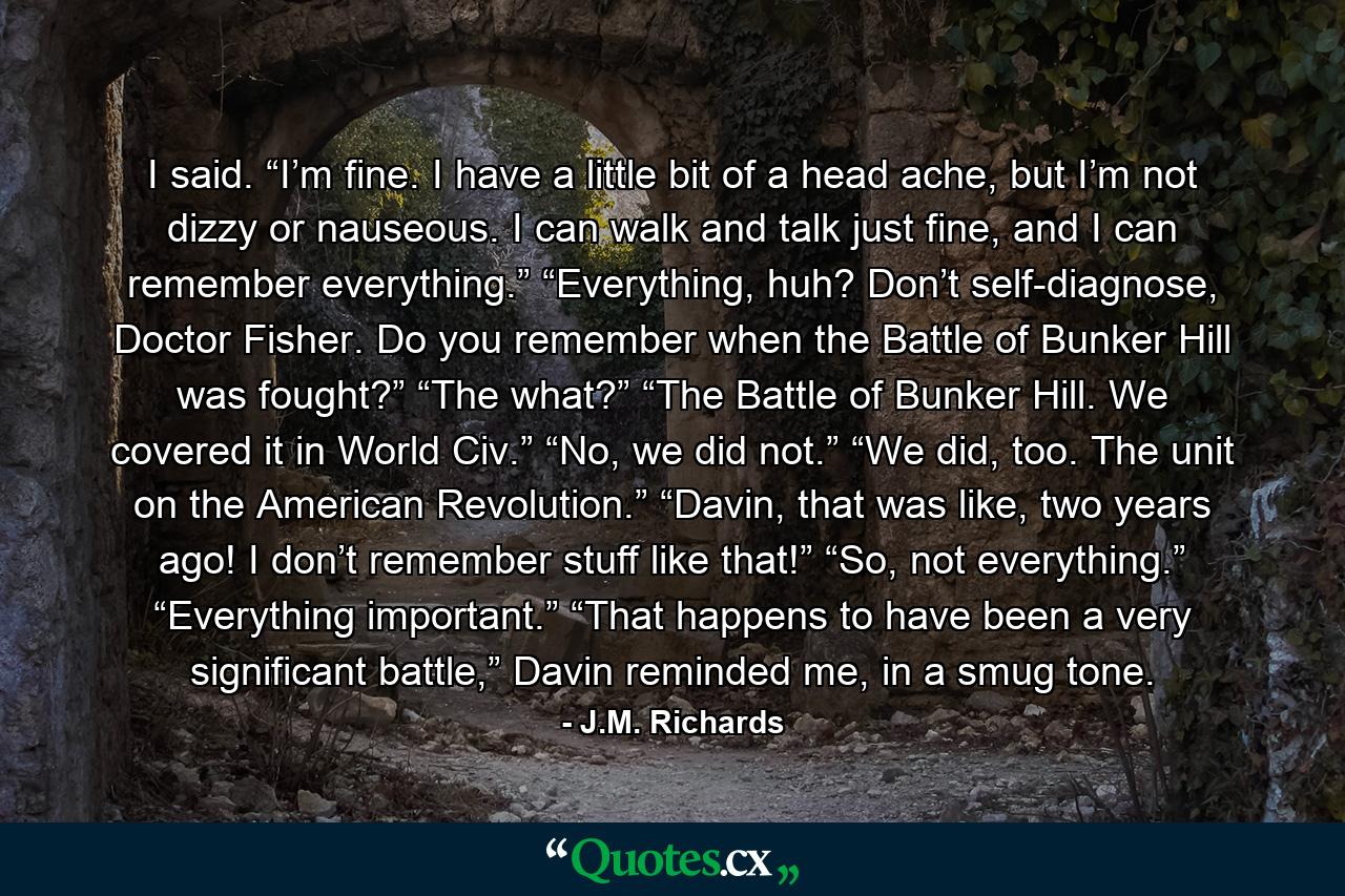 I said. “I’m fine. I have a little bit of a head ache, but I’m not dizzy or nauseous. I can walk and talk just fine, and I can remember everything.” “Everything, huh? Don’t self-diagnose, Doctor Fisher. Do you remember when the Battle of Bunker Hill was fought?” “The what?” “The Battle of Bunker Hill. We covered it in World Civ.” “No, we did not.” “We did, too. The unit on the American Revolution.” “Davin, that was like, two years ago! I don’t remember stuff like that!” “So, not everything.” “Everything important.” “That happens to have been a very significant battle,” Davin reminded me, in a smug tone. - Quote by J.M. Richards