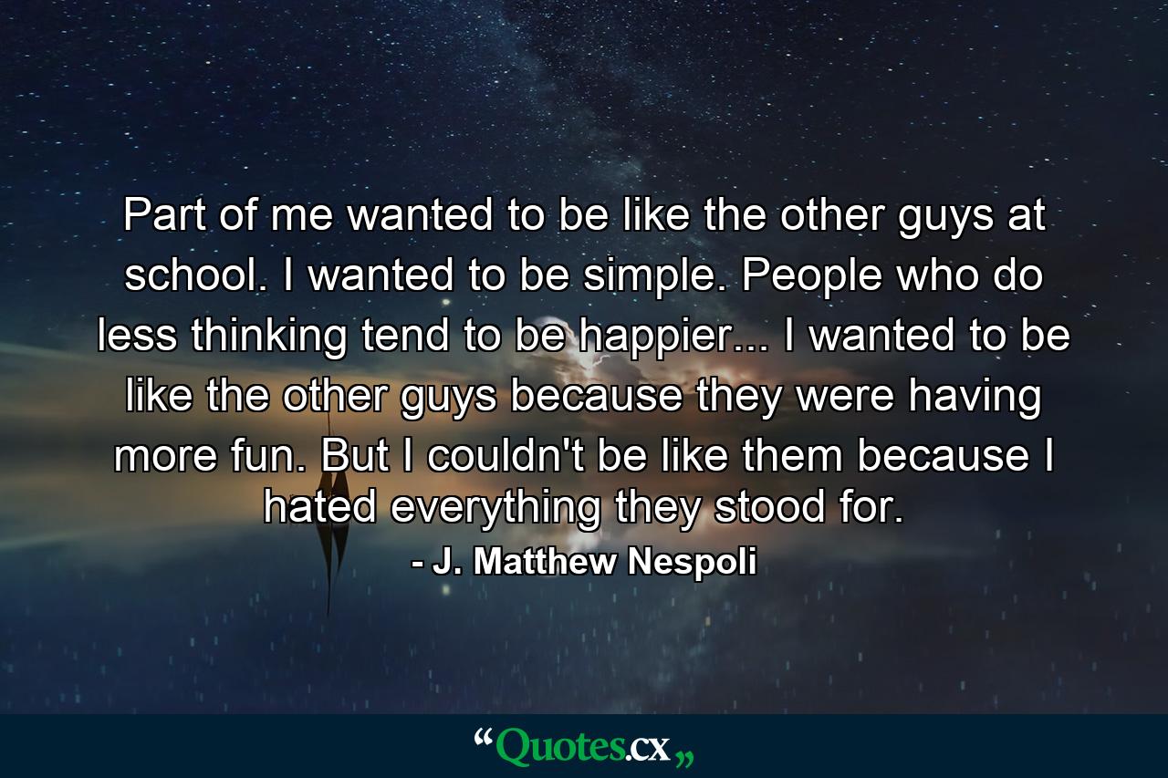 Part of me wanted to be like the other guys at school. I wanted to be simple. People who do less thinking tend to be happier... I wanted to be like the other guys because they were having more fun. But I couldn't be like them because I hated everything they stood for. - Quote by J. Matthew Nespoli