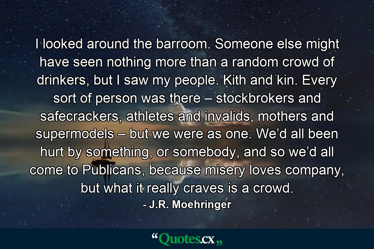 I looked around the barroom. Someone else might have seen nothing more than a random crowd of drinkers, but I saw my people. Kith and kin. Every sort of person was there – stockbrokers and safecrackers, athletes and invalids, mothers and supermodels – but we were as one. We’d all been hurt by something, or somebody, and so we’d all come to Publicans, because misery loves company, but what it really craves is a crowd. - Quote by J.R. Moehringer