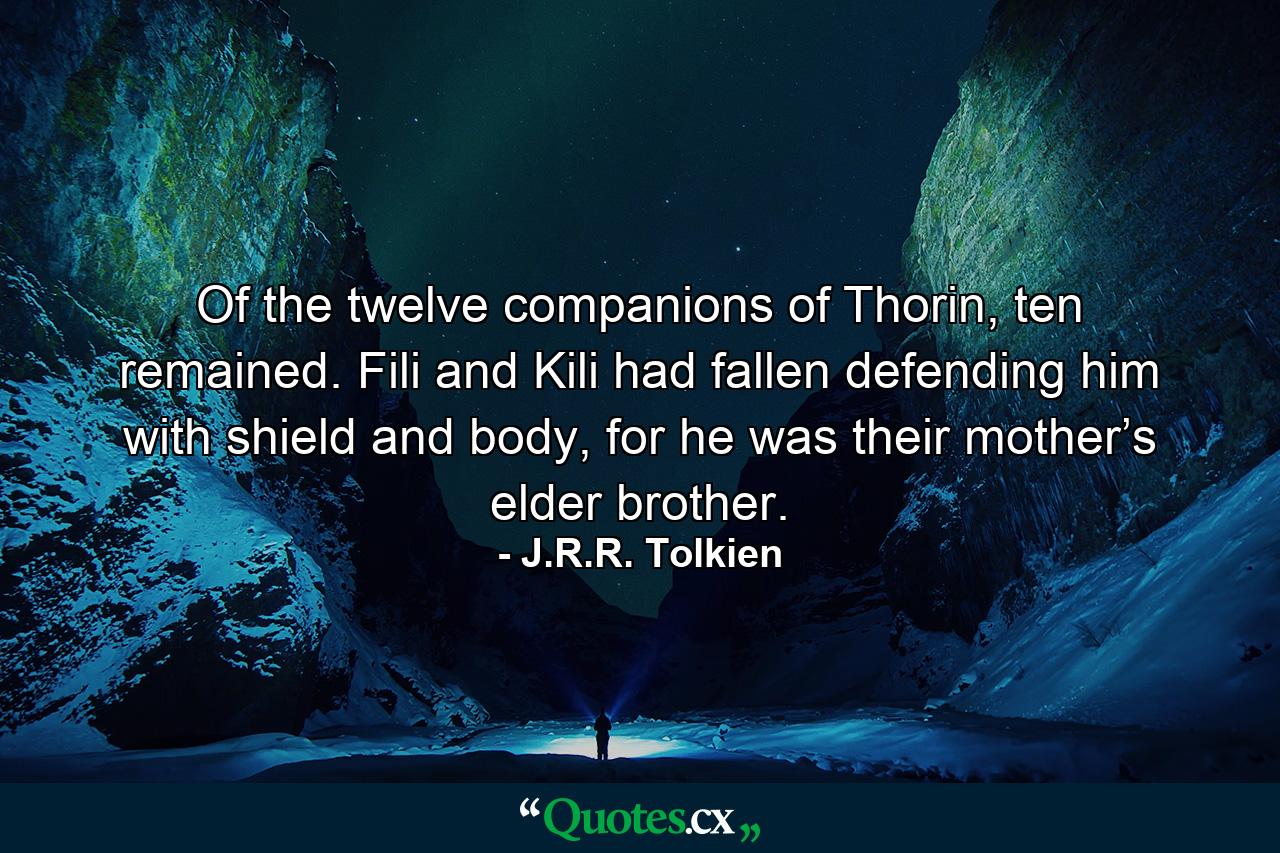 Of the twelve companions of Thorin, ten remained. Fili and Kili had fallen defending him with shield and body, for he was their mother’s elder brother. - Quote by J.R.R. Tolkien