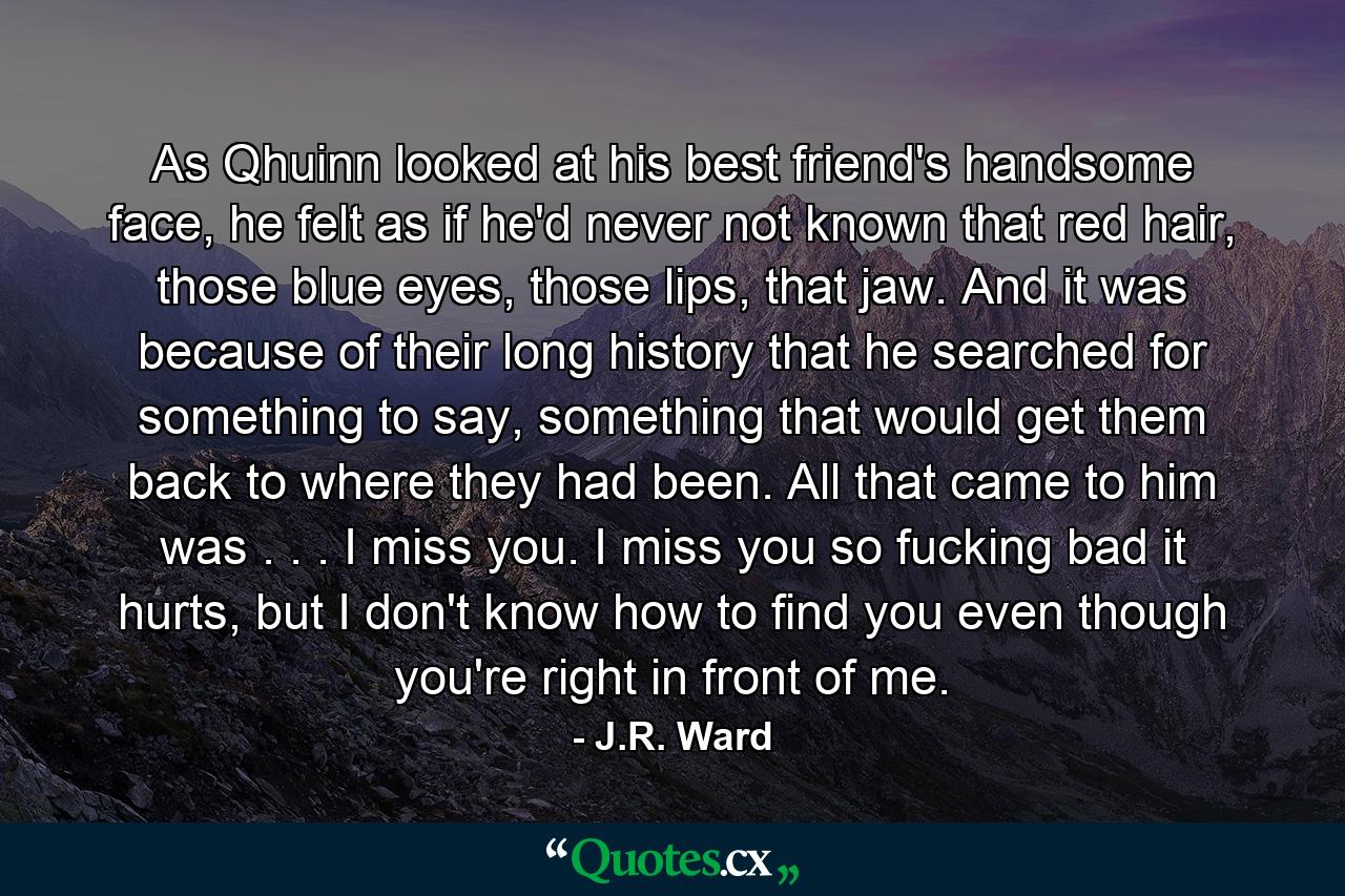 As Qhuinn looked at his best friend's handsome face, he felt as if he'd never not known that red hair, those blue eyes, those lips, that jaw. And it was because of their long history that he searched for something to say, something that would get them back to where they had been. All that came to him was . . . I miss you. I miss you so fucking bad it hurts, but I don't know how to find you even though you're right in front of me. - Quote by J.R. Ward