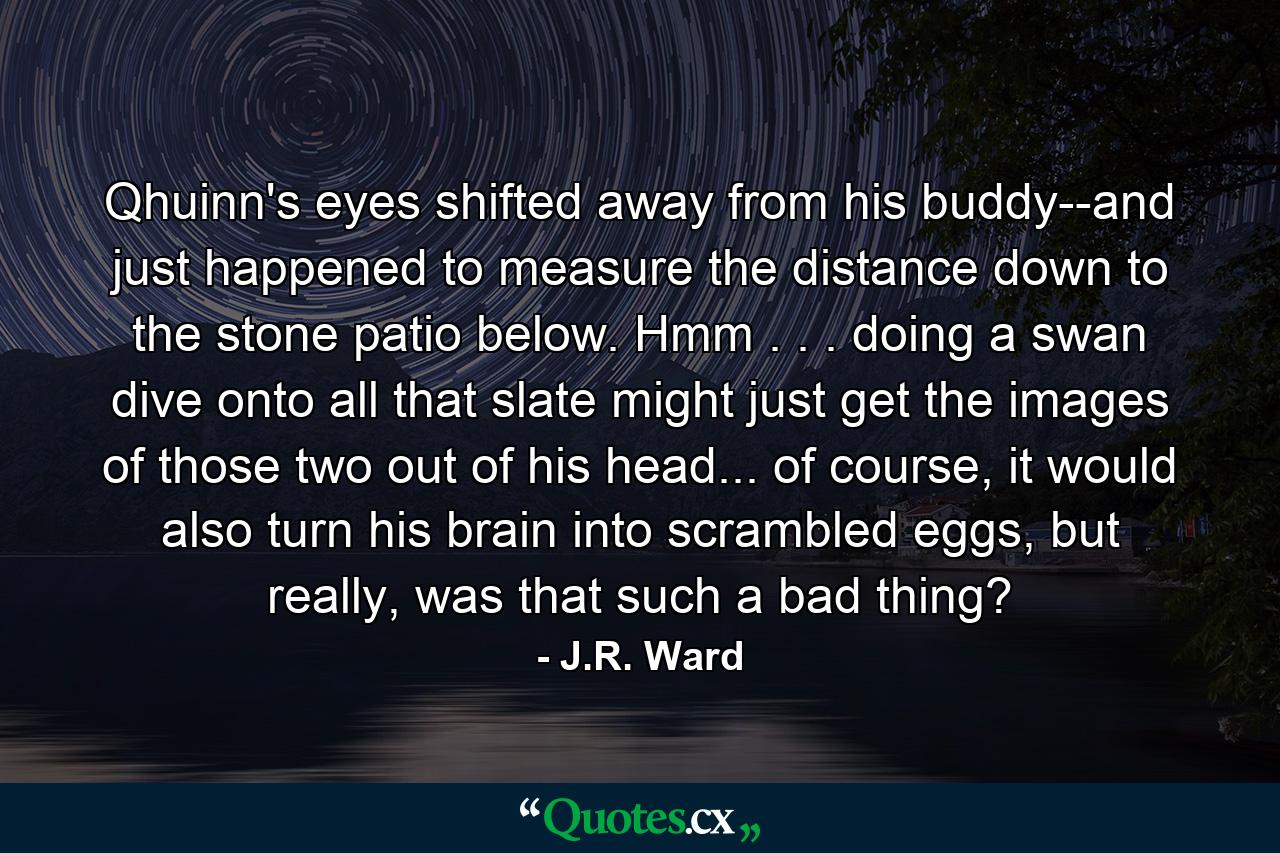 Qhuinn's eyes shifted away from his buddy--and just happened to measure the distance down to the stone patio below. Hmm . . . doing a swan dive onto all that slate might just get the images of those two out of his head... of course, it would also turn his brain into scrambled eggs, but really, was that such a bad thing? - Quote by J.R. Ward