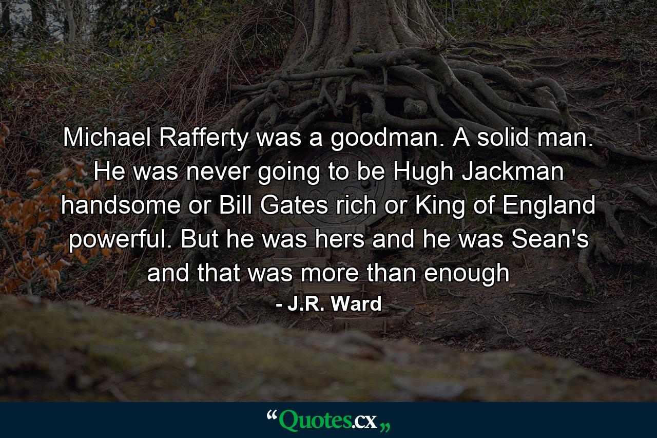 Michael Rafferty was a goodman. A solid man. He was never going to be Hugh Jackman handsome or Bill Gates rich or King of England powerful. But he was hers and he was Sean's and that was more than enough - Quote by J.R. Ward