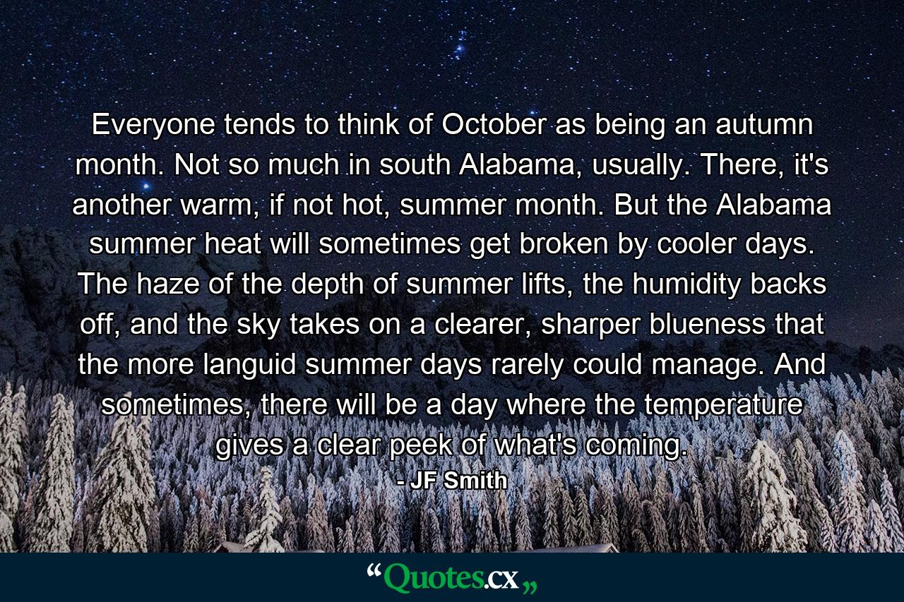 Everyone tends to think of October as being an autumn month. Not so much in south Alabama, usually. There, it's another warm, if not hot, summer month. But the Alabama summer heat will sometimes get broken by cooler days. The haze of the depth of summer lifts, the humidity backs off, and the sky takes on a clearer, sharper blueness that the more languid summer days rarely could manage. And sometimes, there will be a day where the temperature gives a clear peek of what's coming. - Quote by JF Smith