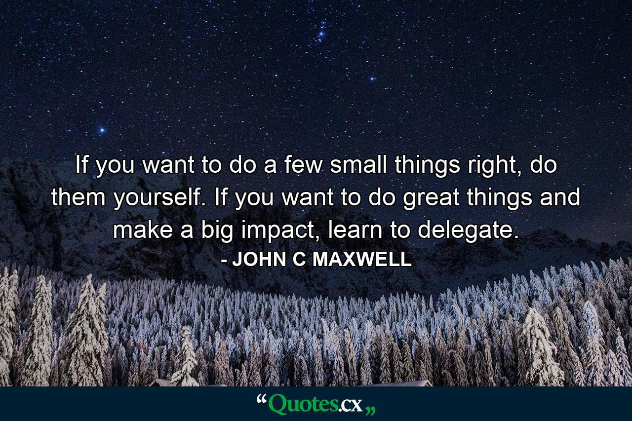 If you want to do a few small things right, do them yourself. If you want to do great things and make a big impact, learn to delegate. - Quote by JOHN C MAXWELL