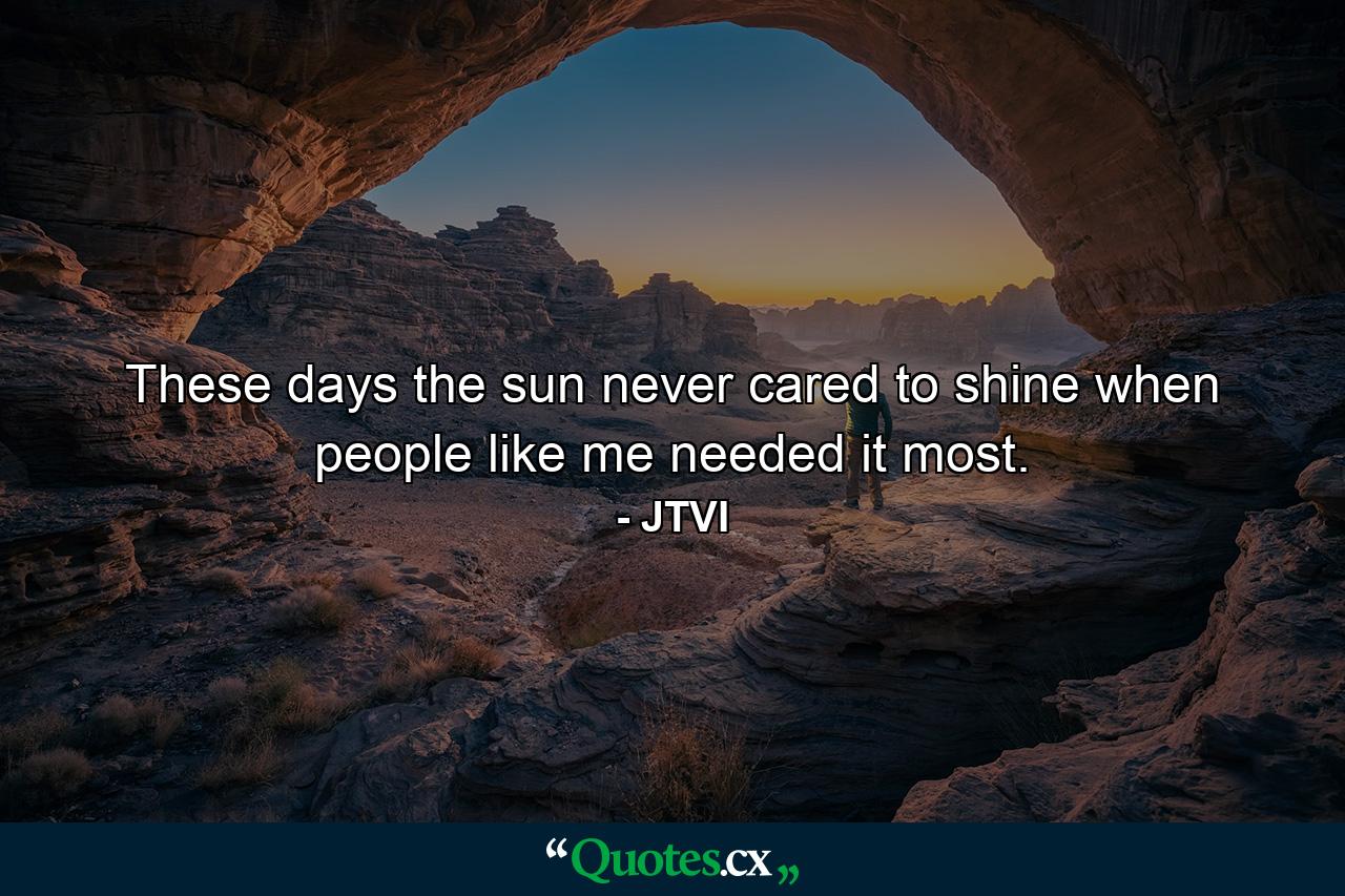 These days the sun never cared to shine when people like me needed it most. - Quote by JTVI