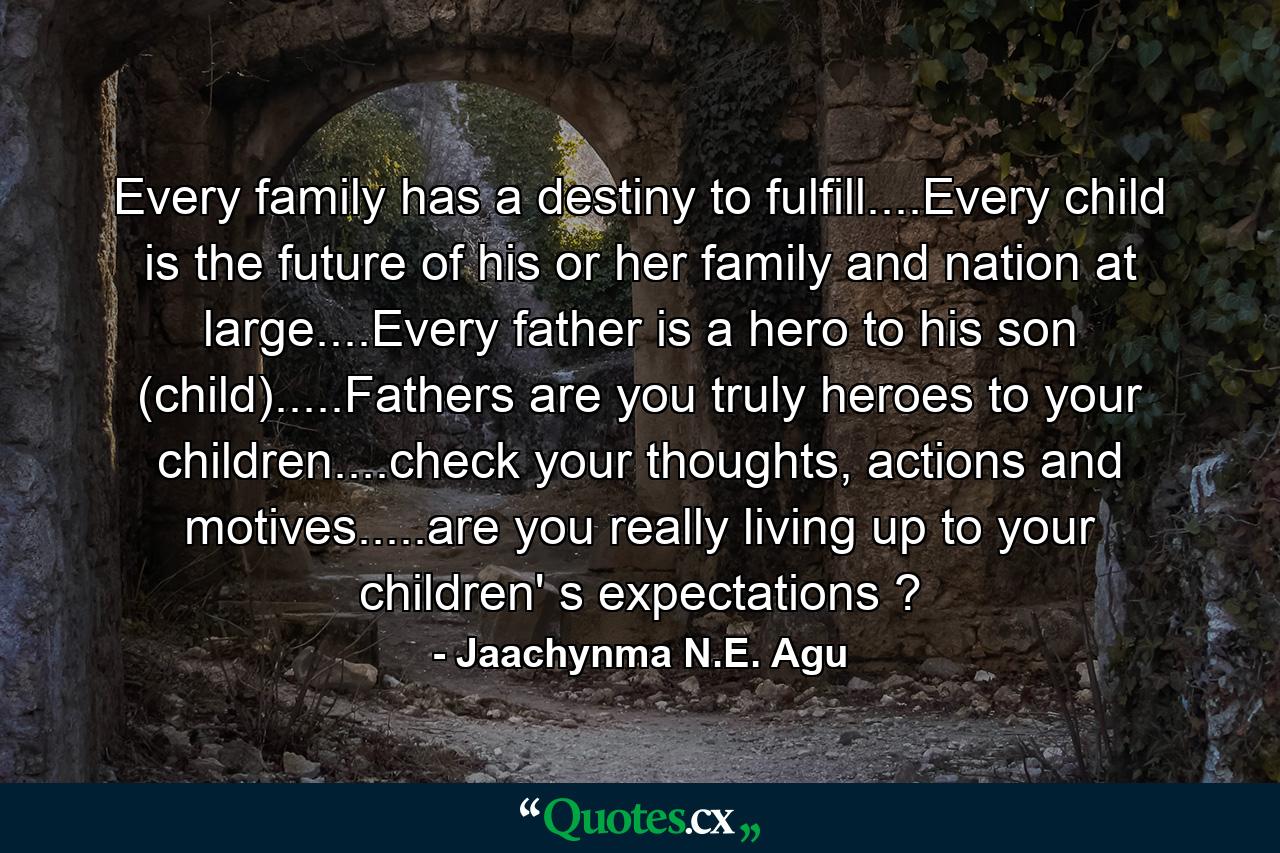 Every family has a destiny to fulfill....Every child is the future of his or her family and nation at large....Every father is a hero to his son (child).....Fathers are you truly heroes to your children....check your thoughts, actions and motives.....are you really living up to your children' s expectations ? - Quote by Jaachynma N.E. Agu